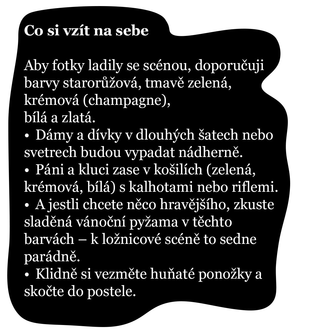 Co si vzít na sebe Aby fotky ladily se scénou, doporučuji barvy starorůžová, tmavě zelená, krémová (champagne), bílá a zlatá. •	Dámy a dívky v dlouhých šatech nebo svetrech budou vypadat nádherně. •	Páni a kluci zase v košilích (zelená, krémová, bílá) s kalhotami nebo riflemi. •	A jestli chcete něco hravějšího, zkuste sladěná vánoční pyžama v těchto barvách – k ložnicové scéně to sedne parádně. •	Klidně si vezměte huňaté ponožky a skočte do postele 